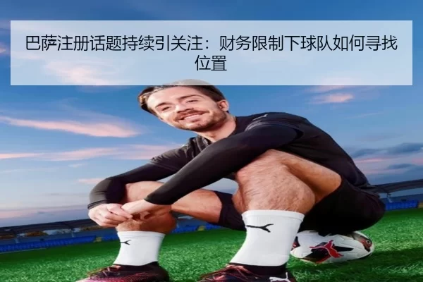 巴萨注册话题持续引关注：财务限制下球队如何寻找位置
