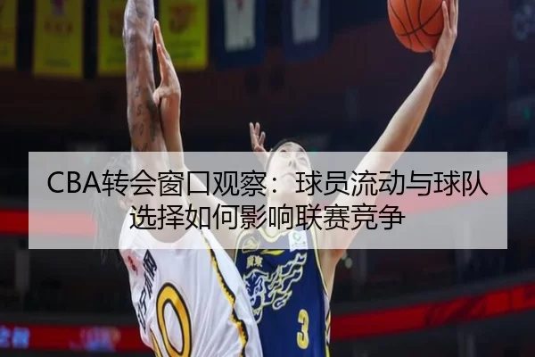 CBA转会窗口观察：球员流动与球队选择如何影响联赛竞争
